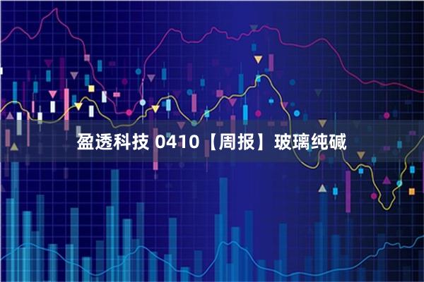 盈透科技 0410【周报】玻璃纯碱