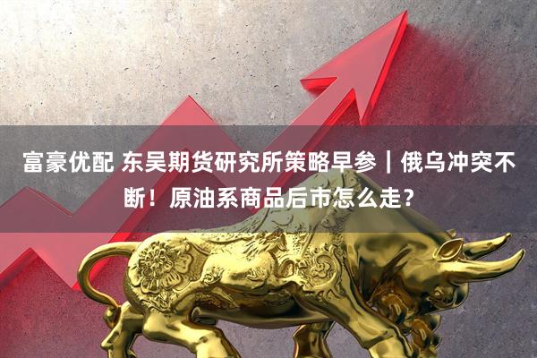 富豪优配 东吴期货研究所策略早参｜俄乌冲突不断！原油系商品后市怎么走？