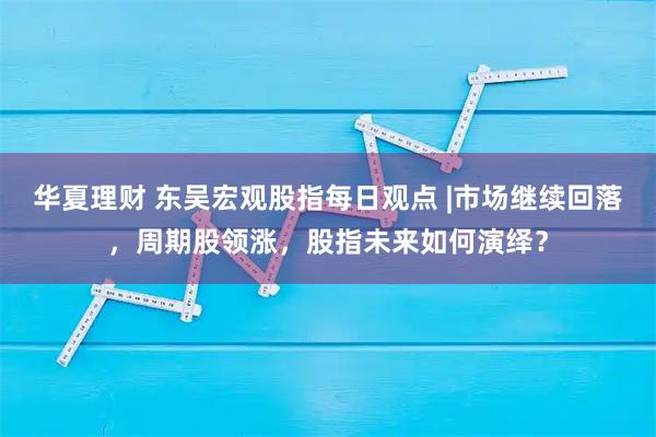 华夏理财 东吴宏观股指每日观点 |市场继续回落，周期股领涨，股指未来如何演绎？