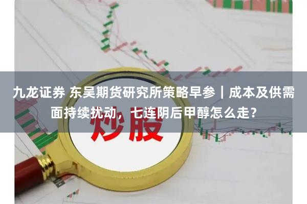 九龙证券 东吴期货研究所策略早参｜成本及供需面持续扰动，七连阴后甲醇怎么走？