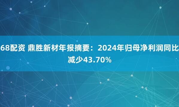 68配资 鼎胜新材年报摘要：2024年归母净利润同比减少43.70%