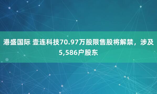 港盛国际 壹连科技70.97万股限售股将解禁，涉及5,586户股东