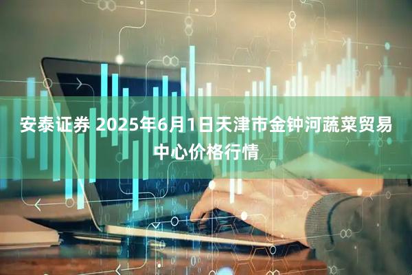安泰证券 2025年6月1日天津市金钟河蔬菜贸易中心价格行情