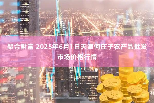 聚合财富 2025年6月1日天津何庄子农产品批发市场价格行情