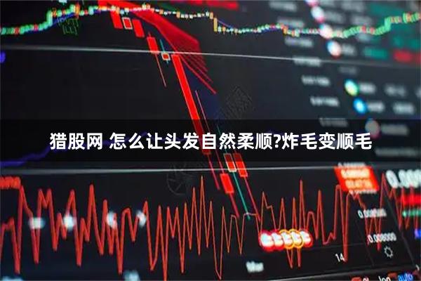 猎股网 怎么让头发自然柔顺?炸毛变顺毛