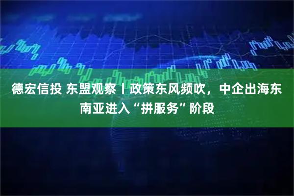 德宏信投 东盟观察丨政策东风频吹，中企出海东南亚进入“拼服务”阶段