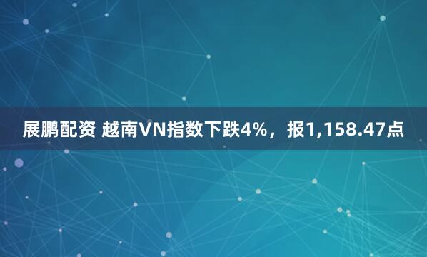 展鹏配资 越南VN指数下跌4%，报1,158.47点