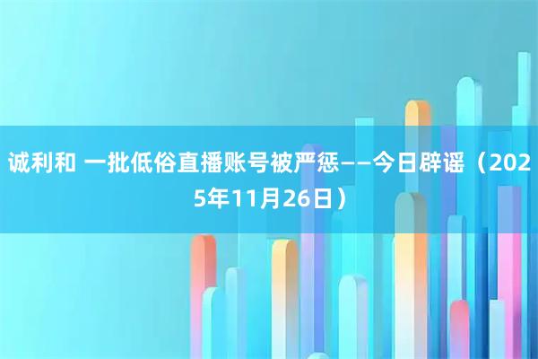 诚利和 一批低俗直播账号被严惩——今日辟谣（2025年11月26日）
