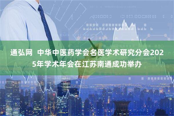 通弘网  中华中医药学会名医学术研究分会2025年学术年会在江苏南通成功举办