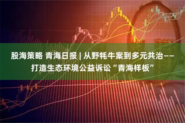 股海策略 青海日报 | 从野牦牛案到多元共治——打造生态环境公益诉讼“青海样板”