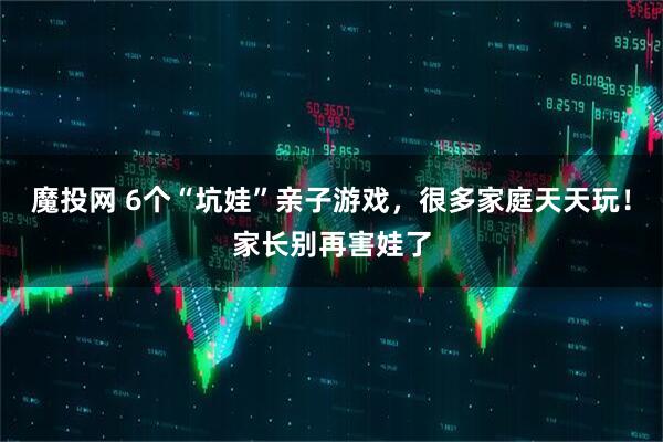 魔投网 6个“坑娃”亲子游戏，很多家庭天天玩！家长别再害娃了