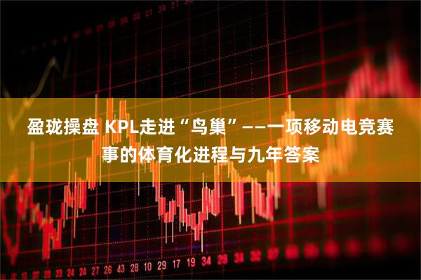 盈珑操盘 KPL走进“鸟巢”——一项移动电竞赛事的体育化进程与九年答案