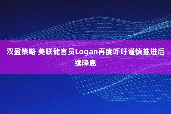双盈策略 美联储官员Logan再度呼吁谨慎推进后续降息