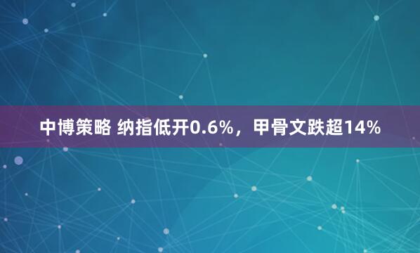 中博策略 纳指低开0.6%，甲骨文跌超14%