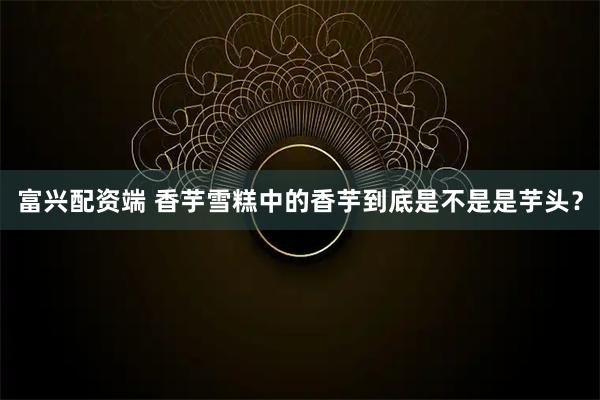 富兴配资端 香芋雪糕中的香芋到底是不是是芋头？