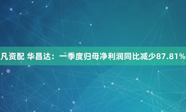 凡资配 华昌达：一季度归母净利润同比减少87.81%
