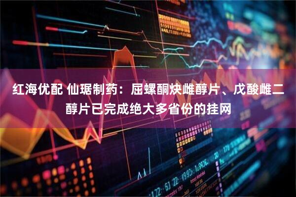 红海优配 仙琚制药：屈螺酮炔雌醇片、戊酸雌二醇片已完成绝大多省份的挂网