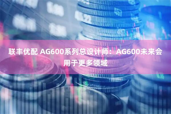联丰优配 AG600系列总设计师：AG600未来会用于更多领域