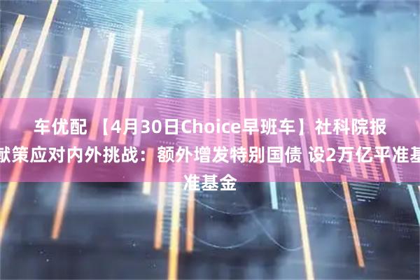 车优配 【4月30日Choice早班车】社科院报告献策应对内外挑战：额外增发特别国债 设2万亿平准基金