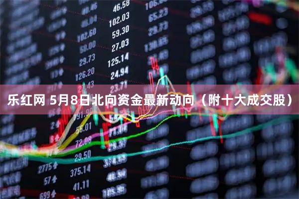 乐红网 5月8日北向资金最新动向（附十大成交股）