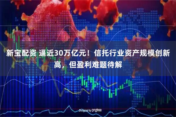 新宝配资 逼近30万亿元！信托行业资产规模创新高，但盈利难题待解