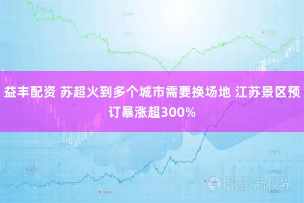 益丰配资 苏超火到多个城市需要换场地 江苏景区预订暴涨超300%