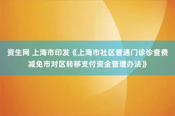 资生网 上海市印发《上海市社区普通门诊诊查费减免市对区转移支付资金管理办法》