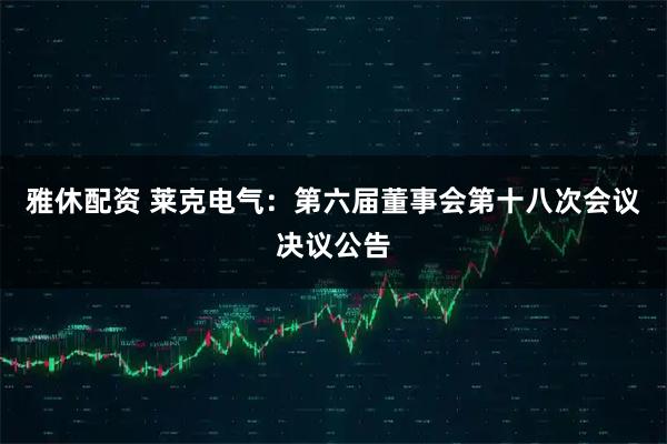 雅休配资 莱克电气：第六届董事会第十八次会议决议公告