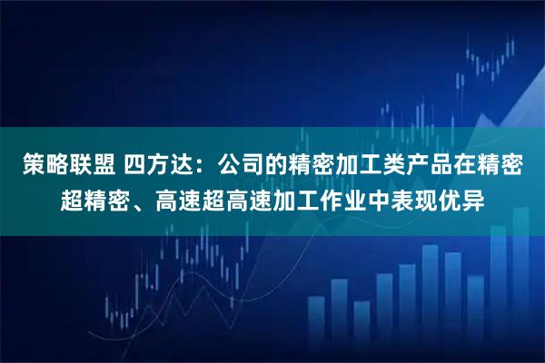 策略联盟 四方达：公司的精密加工类产品在精密超精密、高速超高速加工作业中表现优异