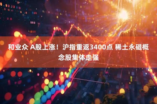 和业众 A股上涨！沪指重返3400点 稀土永磁概念股集体走强