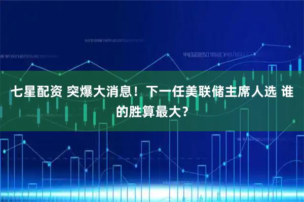 七星配资 突爆大消息！下一任美联储主席人选 谁的胜算最大？