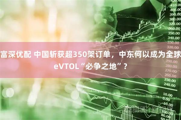 富深优配 中国斩获超350架订单，中东何以成为全球eVTOL“必争之地”？