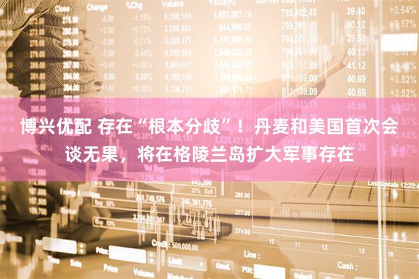 博兴优配 存在“根本分歧”！丹麦和美国首次会谈无果，将在格陵兰岛扩大军事存在