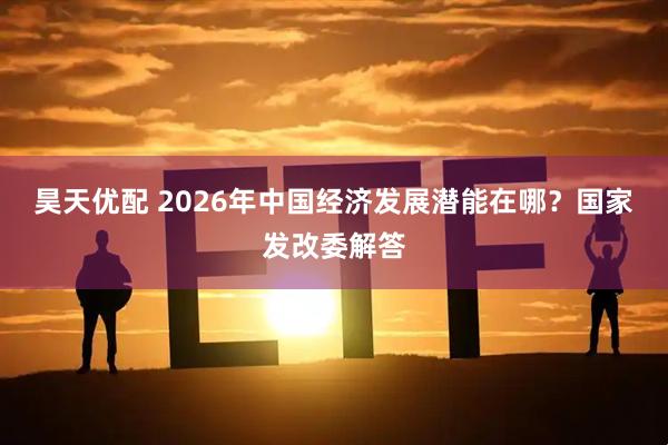 昊天优配 2026年中国经济发展潜能在哪？国家发改委解答