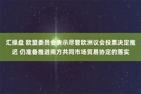 汇操盘 欧盟委员会表示尽管欧洲议会投票决定推迟 仍准备推进南方共同市场贸易协定的落实