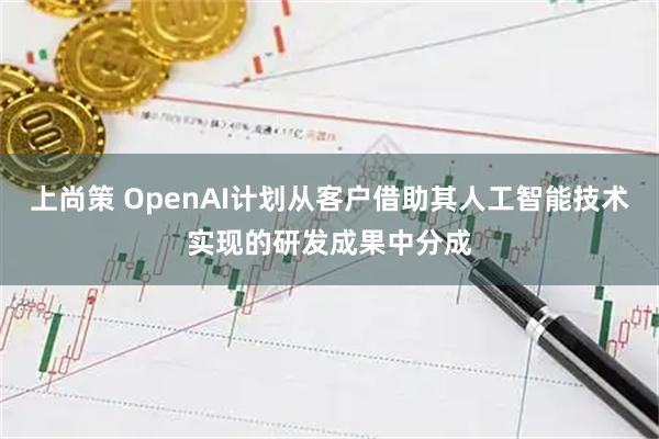 上尚策 OpenAI计划从客户借助其人工智能技术实现的研发成果中分成