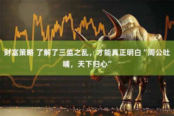财富策略 了解了三监之乱，才能真正明白“周公吐哺，天下归心”