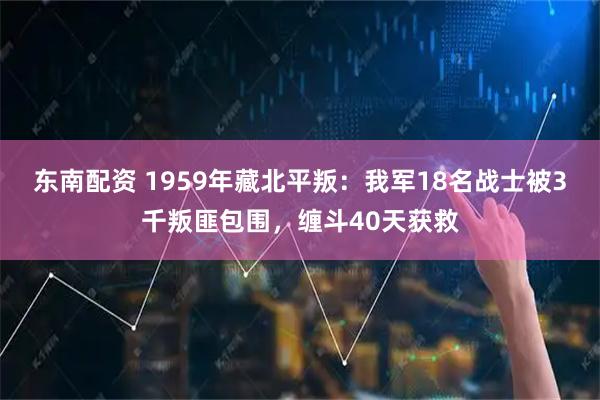 东南配资 1959年藏北平叛：我军18名战士被3千叛匪包围，缠斗40天获救