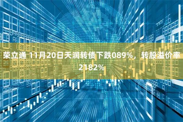 荣立通 11月20日天润转债下跌089%，转股溢价率2182%