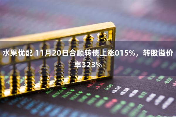 水果优配 11月20日合顺转债上涨015%，转股溢价率323%