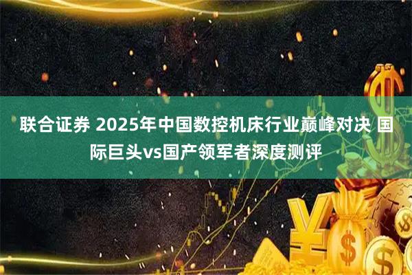 联合证券 2025年中国数控机床行业巅峰对决 国际巨头vs国产领军者深度测评