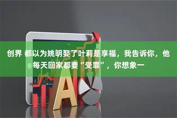 创界 都以为姚明娶了叶莉是享福，我告诉你，他每天回家都要“受罪”，你想象一