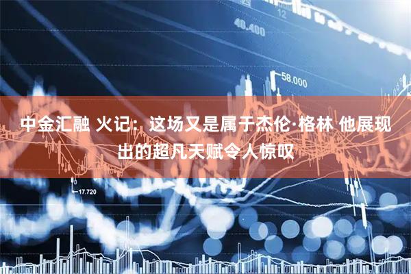 中金汇融 火记：这场又是属于杰伦·格林 他展现出的超凡天赋令人惊叹