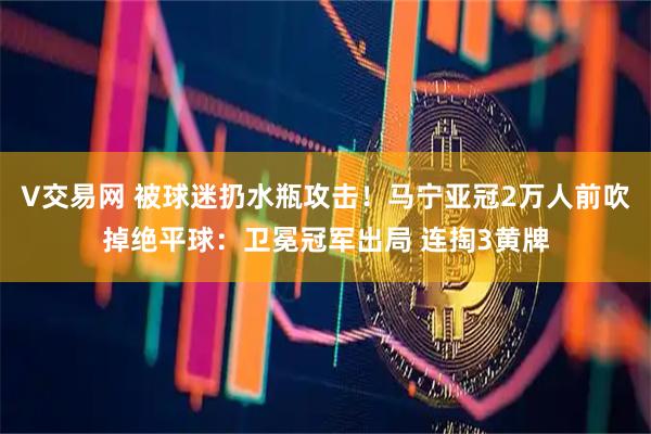 V交易网 被球迷扔水瓶攻击！马宁亚冠2万人前吹掉绝平球：卫冕冠军出局 连掏3黄牌