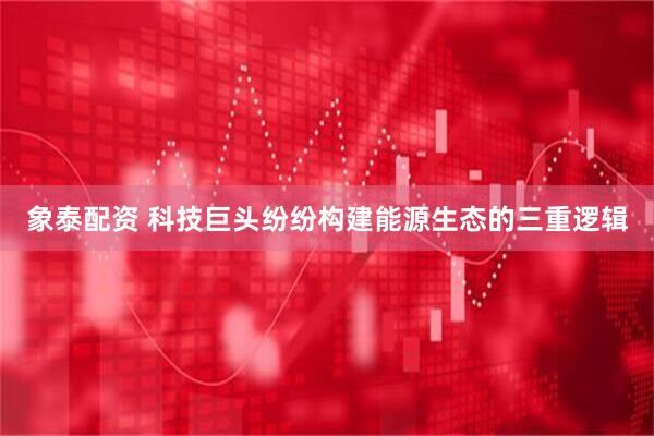 象泰配资 科技巨头纷纷构建能源生态的三重逻辑