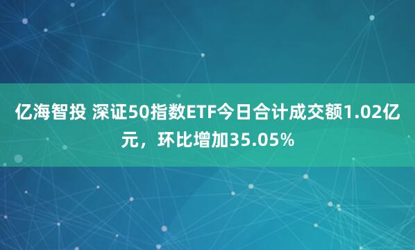 亿海智投 深证50指数ETF今日合计成交额1.02亿元，环比增加35.05%