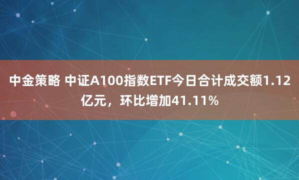 中金策略 中证A100指数ETF今日合计成交额1.12亿元，环比增加41.11%