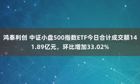 鸿泰利创 中证小盘500指数ETF今日合计成交额141.89亿元，环比增加33.02%