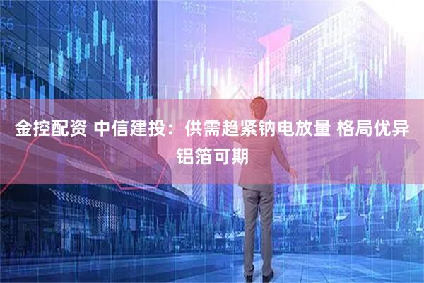 金控配资 中信建投：供需趋紧钠电放量 格局优异铝箔可期